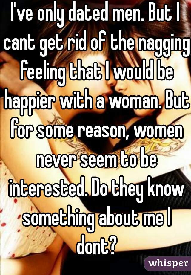 I've only dated men. But I cant get rid of the nagging feeling that I would be happier with a woman. But for some reason, women never seem to be interested. Do they know something about me I dont?