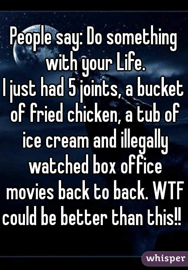 People say: Do something with your Life.
I just had 5 joints, a bucket of fried chicken, a tub of ice cream and illegally watched box office movies back to back. WTF could be better than this!!  