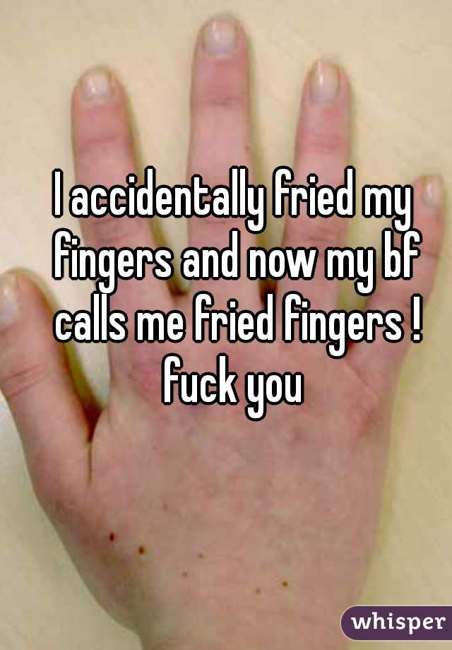 I accidentally fried my fingers and now my bf calls me fried fingers ! fuck you 