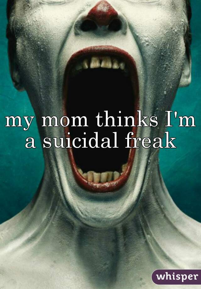 my mom thinks I'm a suicidal freak 