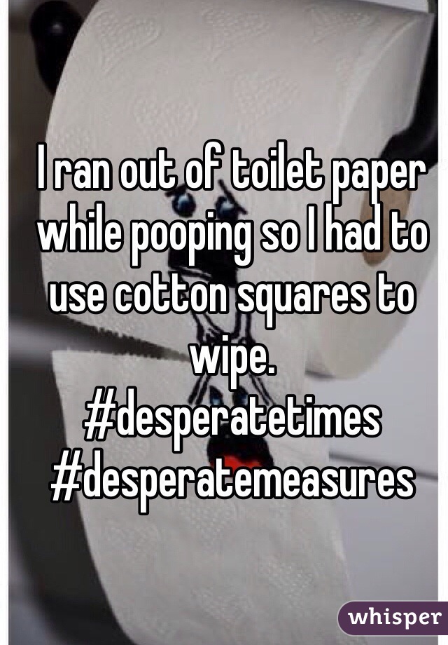 I ran out of toilet paper while pooping so I had to use cotton squares to wipe. 
#desperatetimes #desperatemeasures