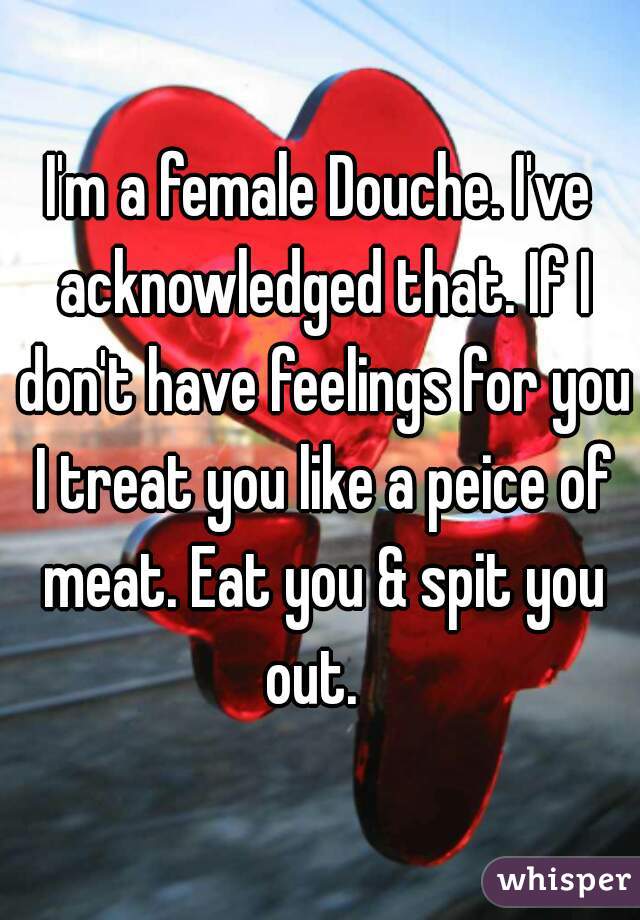 I'm a female Douche. I've acknowledged that. If I don't have feelings for you I treat you like a peice of meat. Eat you & spit you out.  