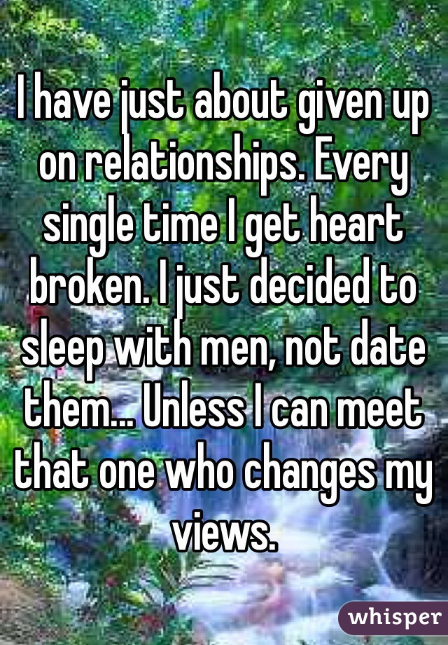 I have just about given up on relationships. Every single time I get heart broken. I just decided to sleep with men, not date them... Unless I can meet that one who changes my views. 