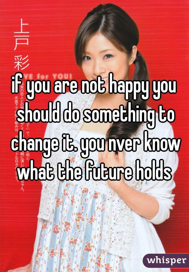if you are not happy you should do something to change it. you nver know what the future holds 