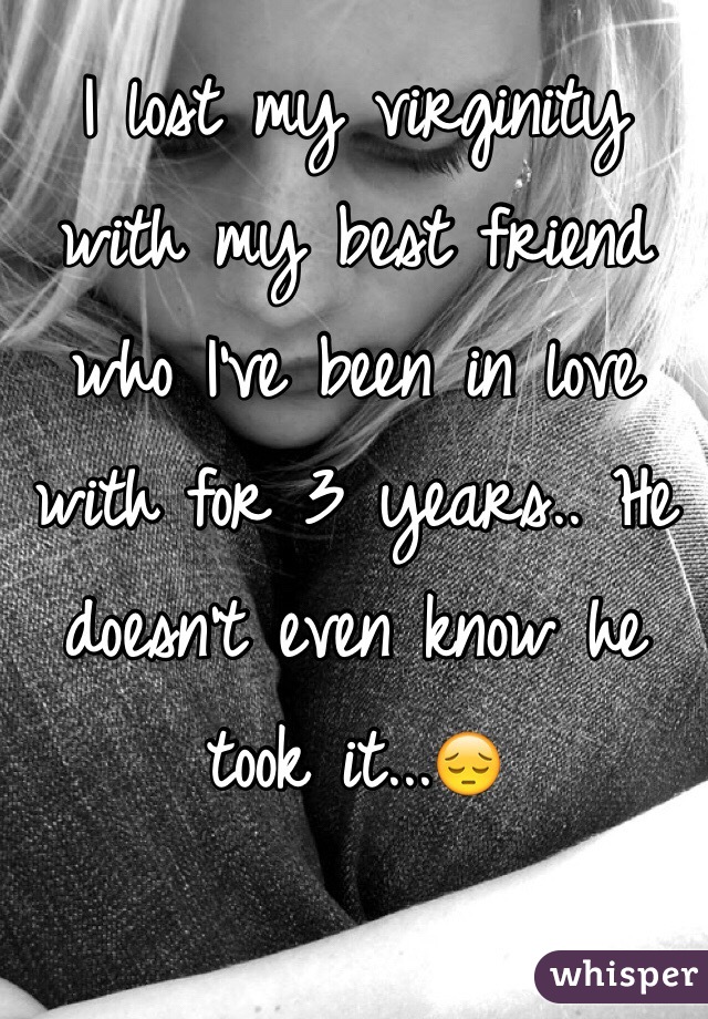 I lost my virginity with my best friend who I've been in love with for 3 years.. He doesn't even know he took it...😔