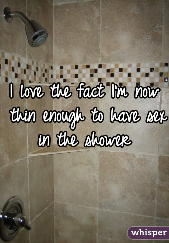 I love the fact I'm now thin enough to have sex in the shower 