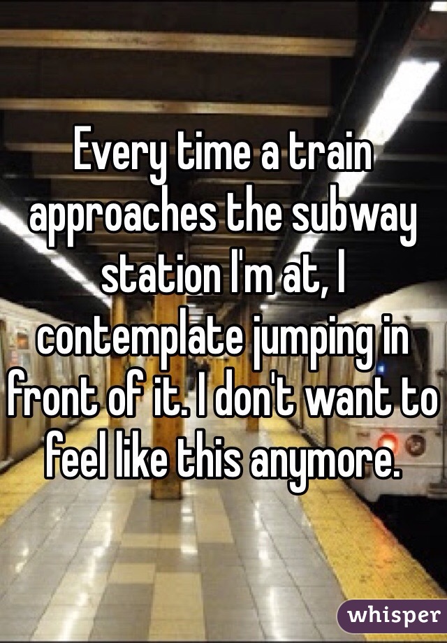 Every time a train approaches the subway station I'm at, I contemplate jumping in front of it. I don't want to feel like this anymore.