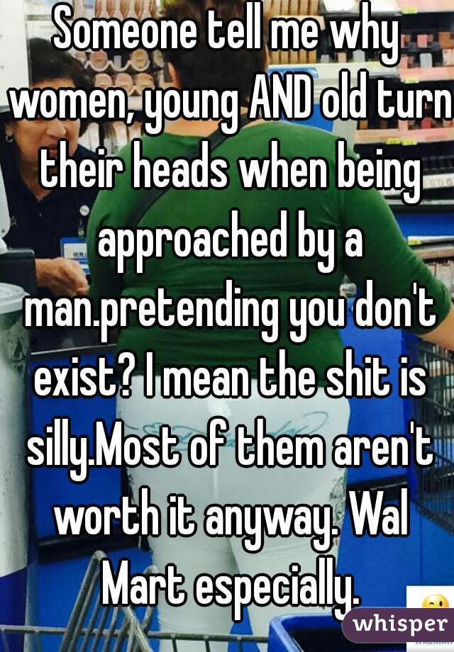 Someone tell me why women, young AND old turn their heads when being approached by a man.pretending you don't exist? I mean the shit is silly.Most of them aren't worth it anyway. Wal Mart especially.