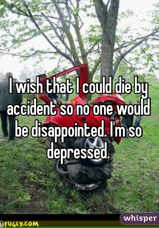 I wish that I could die by accident so no one would be disappointed. I'm so depressed.