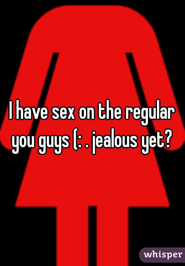 I have sex on the regular you guys (: . jealous yet? 