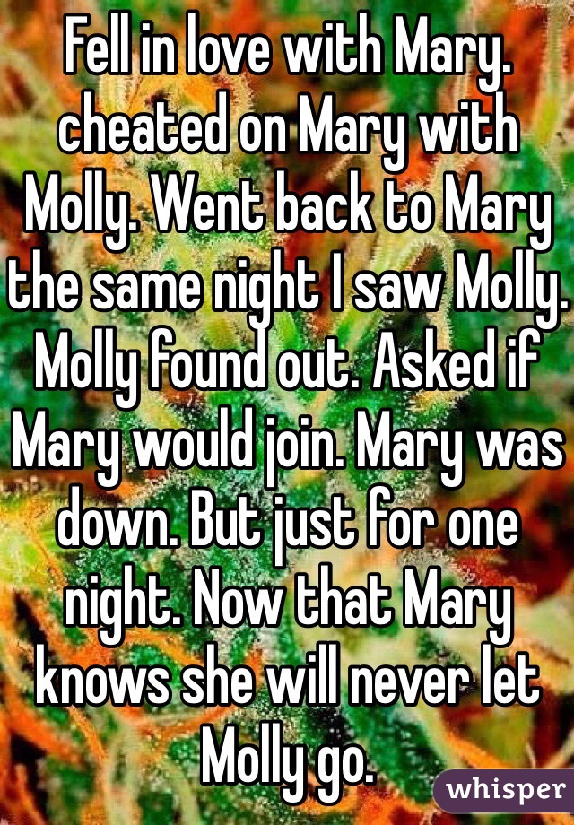 Fell in love with Mary. cheated on Mary with Molly. Went back to Mary the same night I saw Molly. Molly found out. Asked if Mary would join. Mary was down. But just for one night. Now that Mary knows she will never let Molly go.