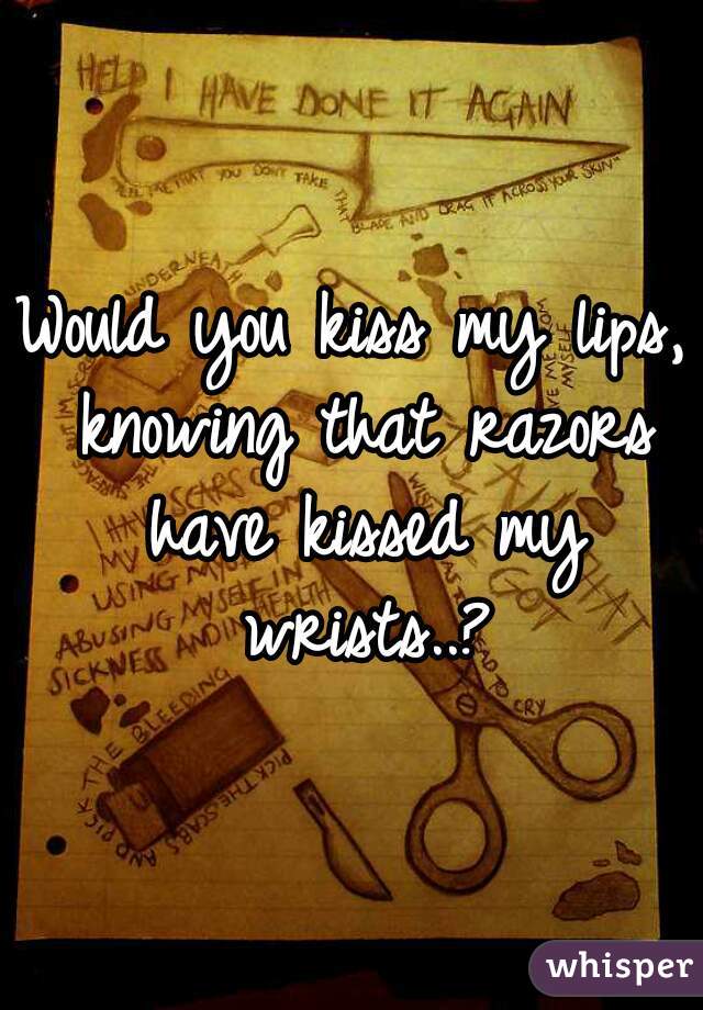 Would you kiss my lips, knowing that razors have kissed my wrists..?