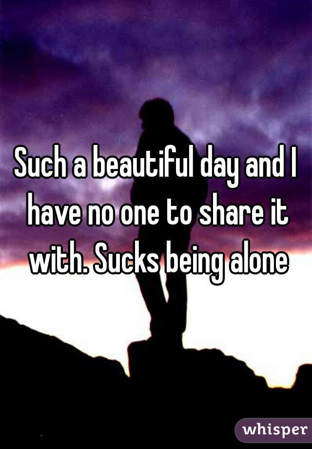 Such a beautiful day and I have no one to share it with. Sucks being alone