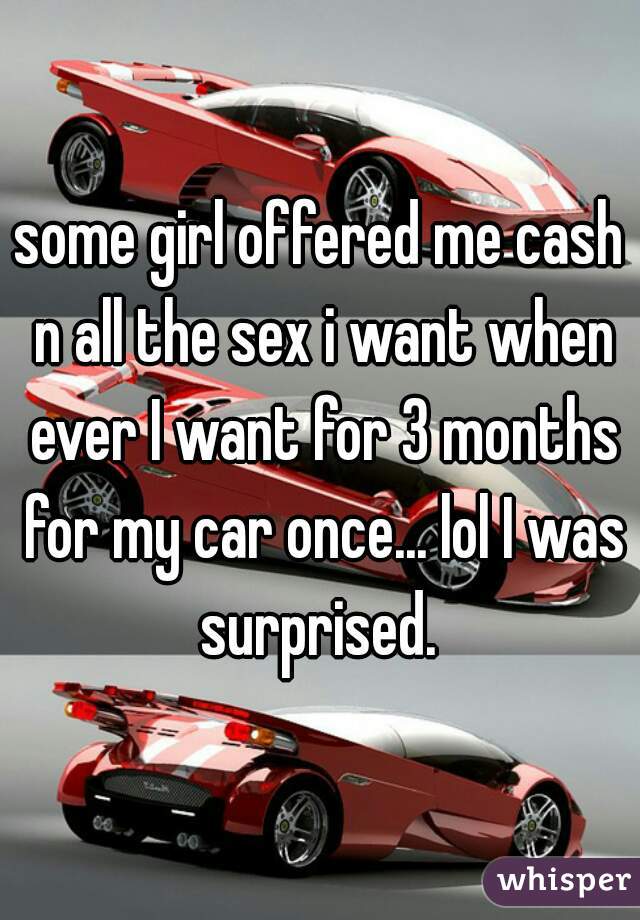 some girl offered me cash n all the sex i want when ever I want for 3 months for my car once... lol I was surprised. 
