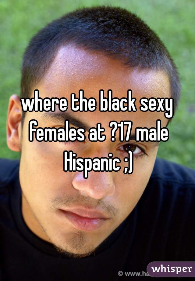 where the black sexy females at ?17 male Hispanic ;)