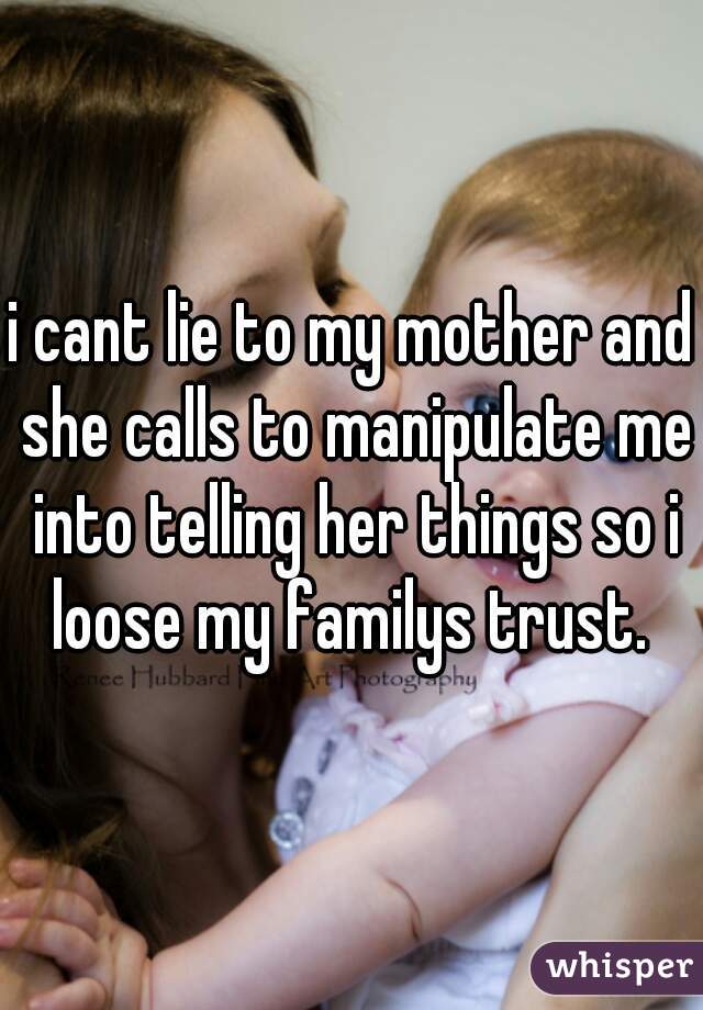 i cant lie to my mother and she calls to manipulate me into telling her things so i loose my familys trust. 