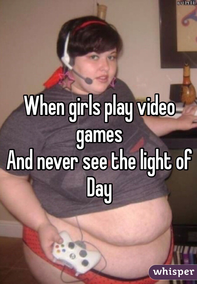 When girls play video games
And never see the light of 
Day