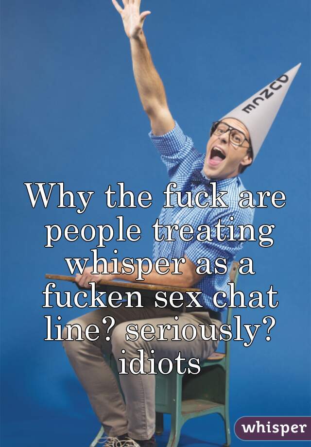 Why the fuck are people treating whisper as a fucken sex chat line? seriously? idiots