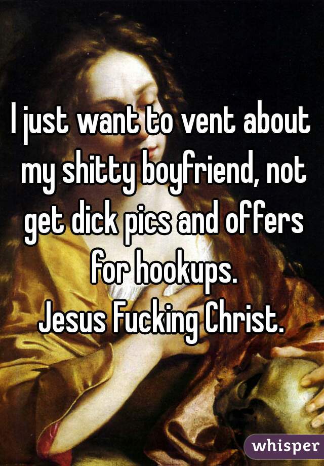 I just want to vent about my shitty boyfriend, not get dick pics and offers for hookups.
 Jesus Fucking Christ. 