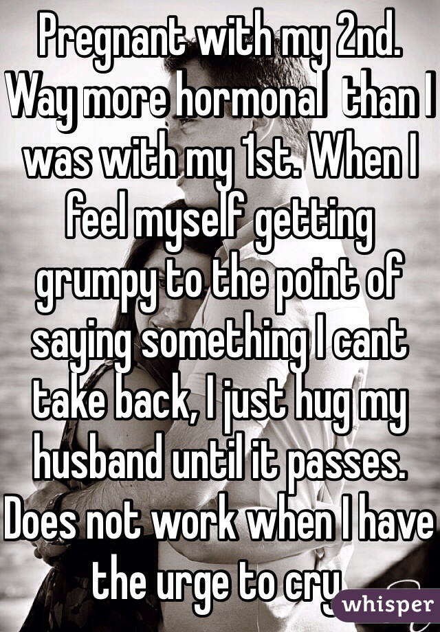 Pregnant with my 2nd. Way more hormonal  than I was with my 1st. When I feel myself getting grumpy to the point of saying something I cant take back, I just hug my husband until it passes. Does not work when I have the urge to cry. 
