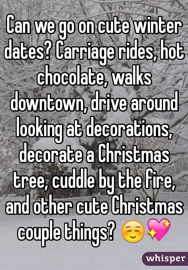 Can we go on cute winter dates? Carriage rides, hot chocolate, walks downtown, drive around looking at decorations, decorate a Christmas tree, cuddle by the fire, and other cute Christmas couple things? ☺️💖