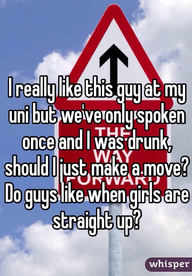 I really like this guy at my uni but we've only spoken once and I was drunk, should I just make a move? Do guys like when girls are straight up?