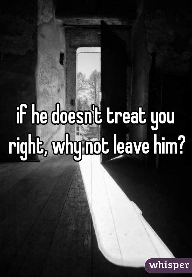 if he doesn't treat you right, why not leave him?