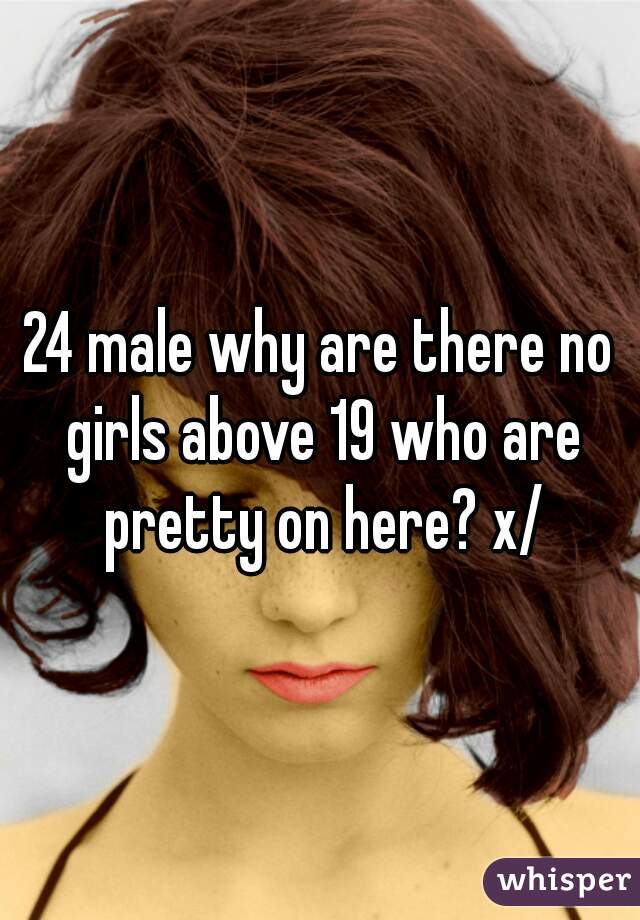 24 male why are there no girls above 19 who are pretty on here? x/