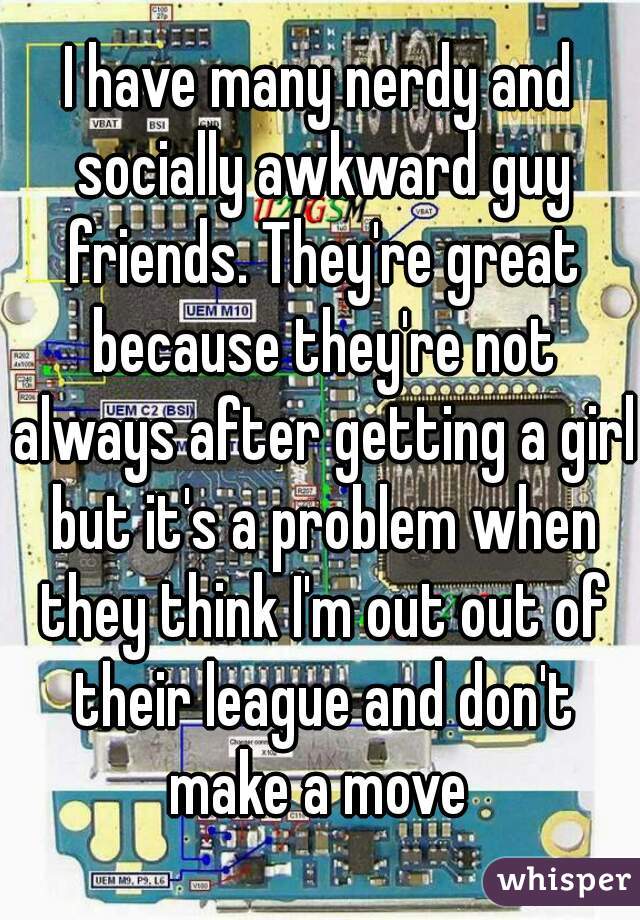 I have many nerdy and socially awkward guy friends. They're great because they're not always after getting a girl but it's a problem when they think I'm out out of their league and don't make a move 