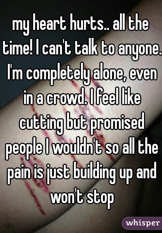 my heart hurts.. all the time! I can't talk to anyone. I'm completely alone, even in a crowd. I feel like cutting but promised people I wouldn't so all the pain is just building up and won't stop