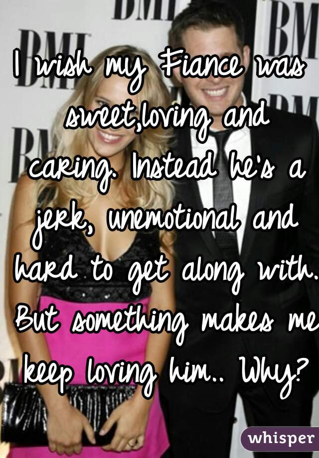 I wish my Fiance was sweet,loving and caring. Instead he's a jerk, unemotional and hard to get along with. But something makes me keep loving him.. Why?