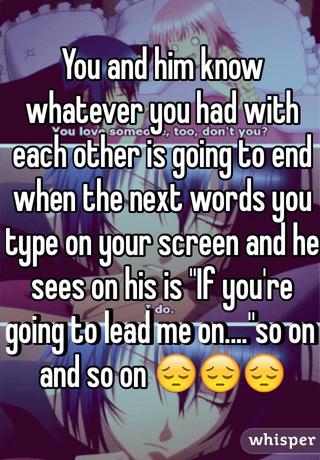 You and him know whatever you had with each other is going to end when the next words you type on your screen and he sees on his is "If you're going to lead me on...."so on and so on 😔😔😔