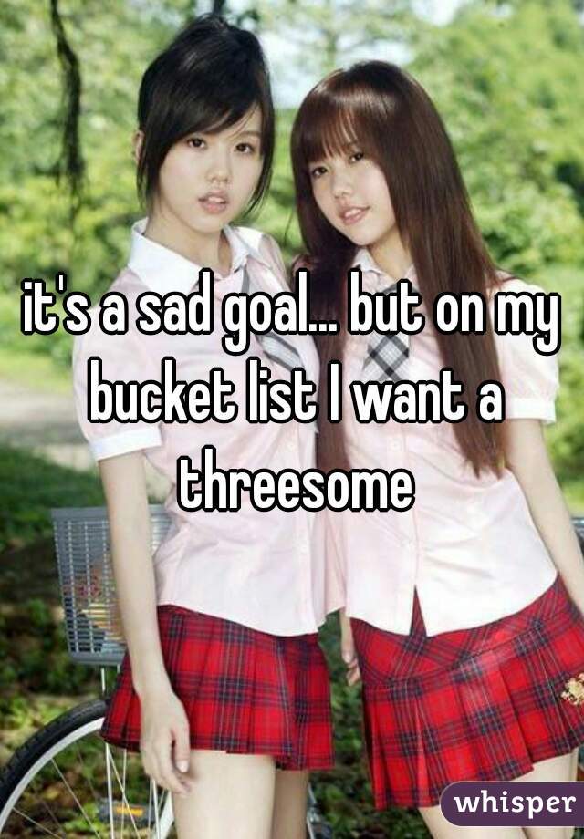 it's a sad goal... but on my bucket list I want a threesome
