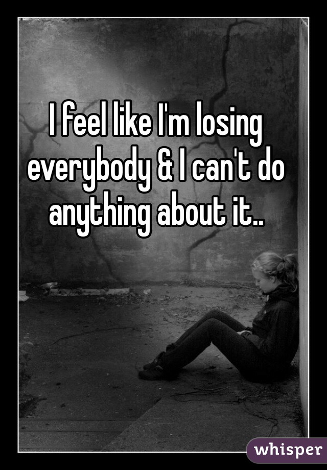 I feel like I'm losing everybody & I can't do anything about it..