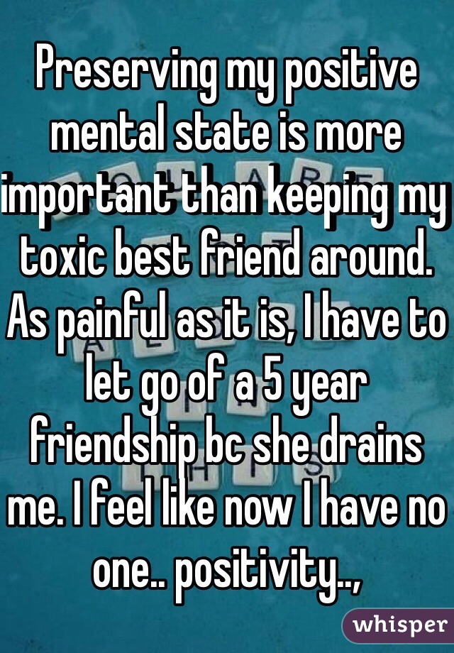 Preserving my positive mental state is more important than keeping my toxic best friend around. As painful as it is, I have to let go of a 5 year friendship bc she drains me. I feel like now I have no one.. positivity..,