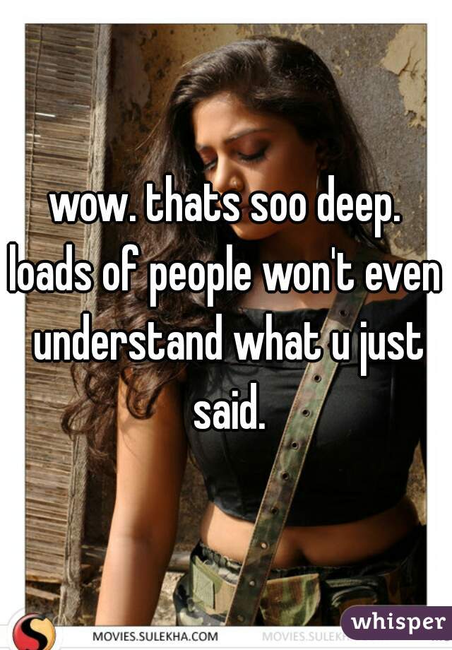 wow. thats soo deep.
loads of people won't even understand what u just said.