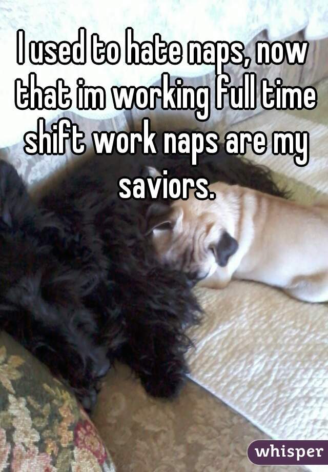 I used to hate naps, now that im working full time shift work naps are my saviors.