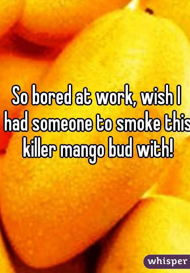So bored at work, wish I had someone to smoke this killer mango bud with!