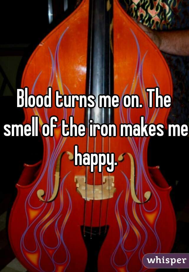 Blood turns me on. The smell of the iron makes me happy.