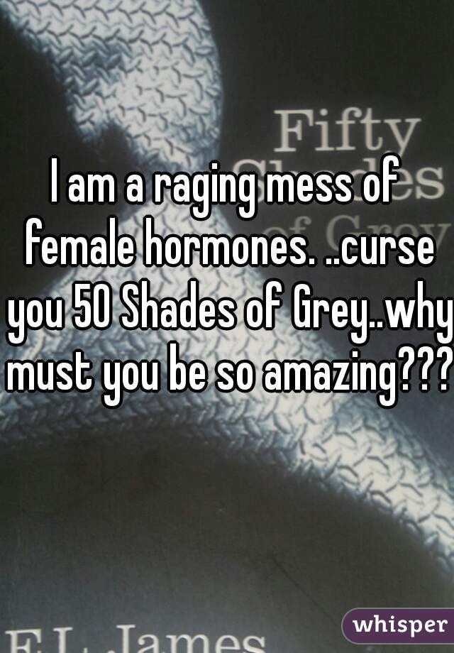 I am a raging mess of female hormones. ..curse you 50 Shades of Grey..why must you be so amazing??? 
