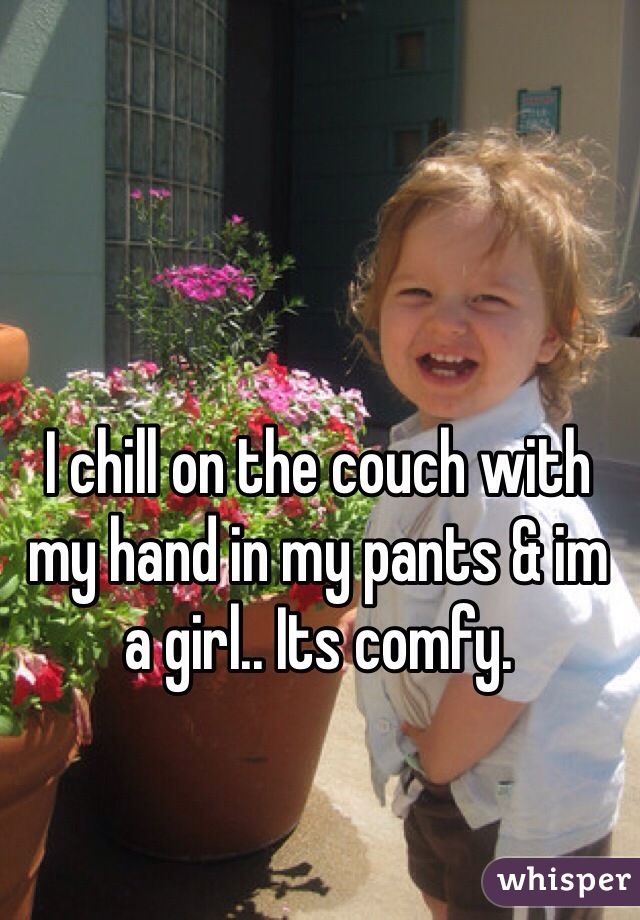 I chill on the couch with my hand in my pants & im a girl.. Its comfy.
