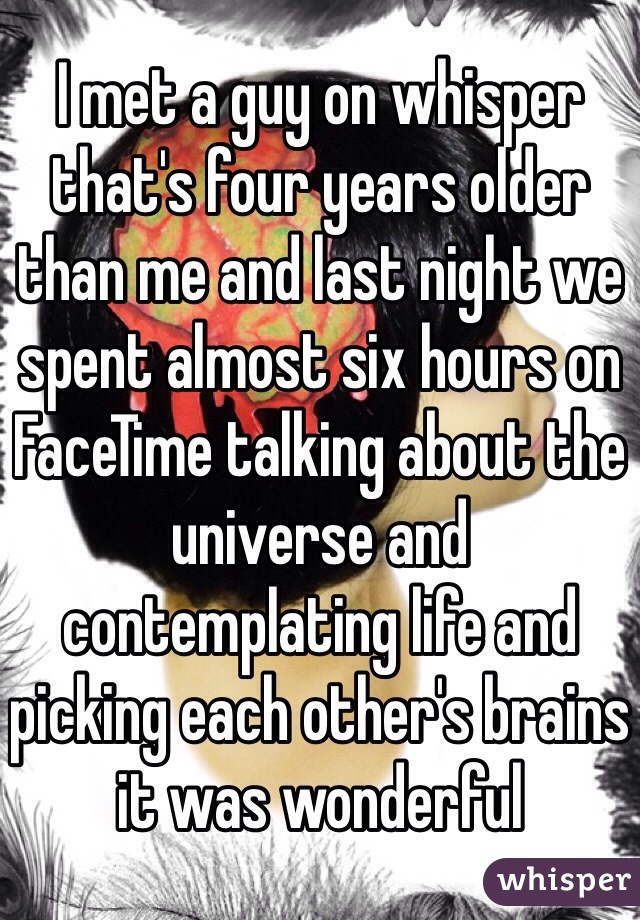 I met a guy on whisper that's four years older than me and last night we spent almost six hours on FaceTime talking about the universe and contemplating life and picking each other's brains it was wonderful