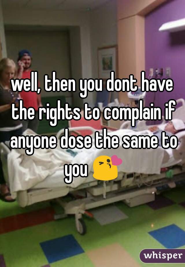 well, then you dont have the rights to complain if anyone dose the same to you 😘