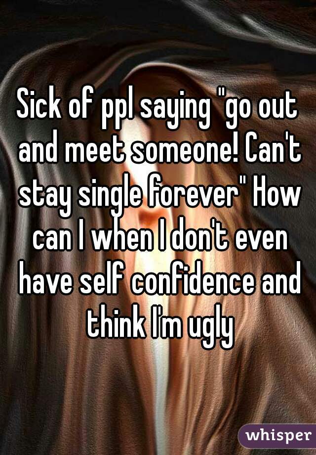 Sick of ppl saying "go out and meet someone! Can't stay single forever" How can I when I don't even have self confidence and think I'm ugly