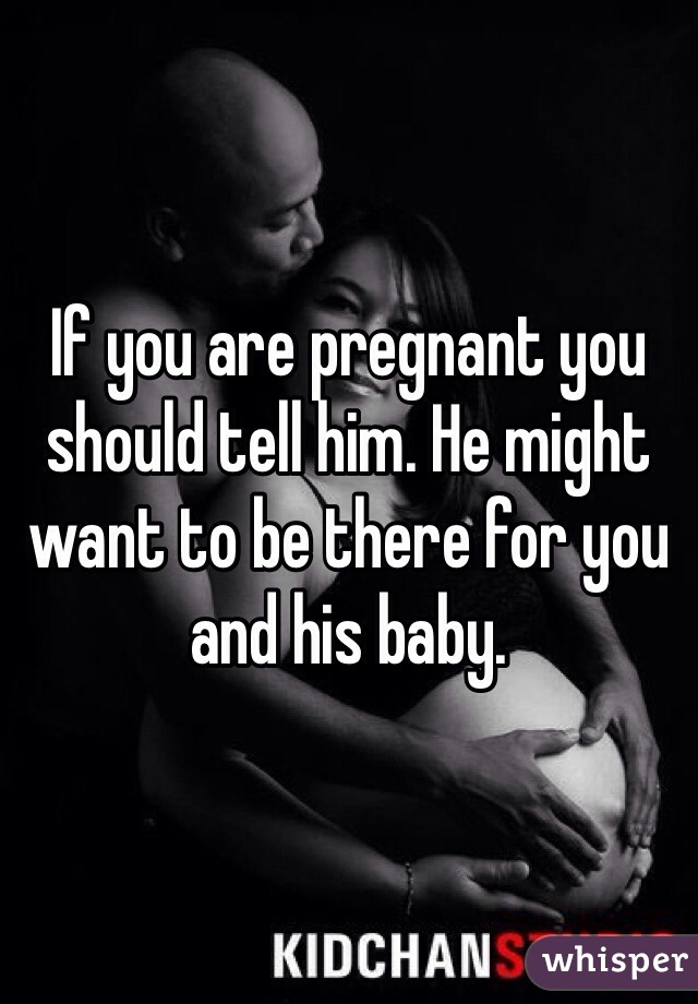 If you are pregnant you should tell him. He might want to be there for you and his baby.