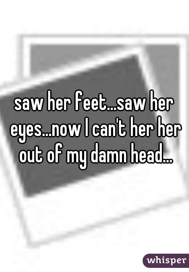 saw her feet...saw her eyes...now I can't her her out of my damn head...