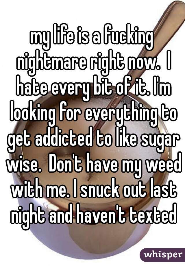 my life is a fucking nightmare right now.  I hate every bit of it. I'm looking for everything to get addicted to like sugar wise.  Don't have my weed with me. I snuck out last night and haven't texted