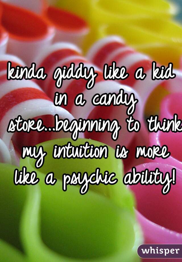 kinda giddy like a kid in a candy store...beginning to think my intuition is more like a psychic ability!