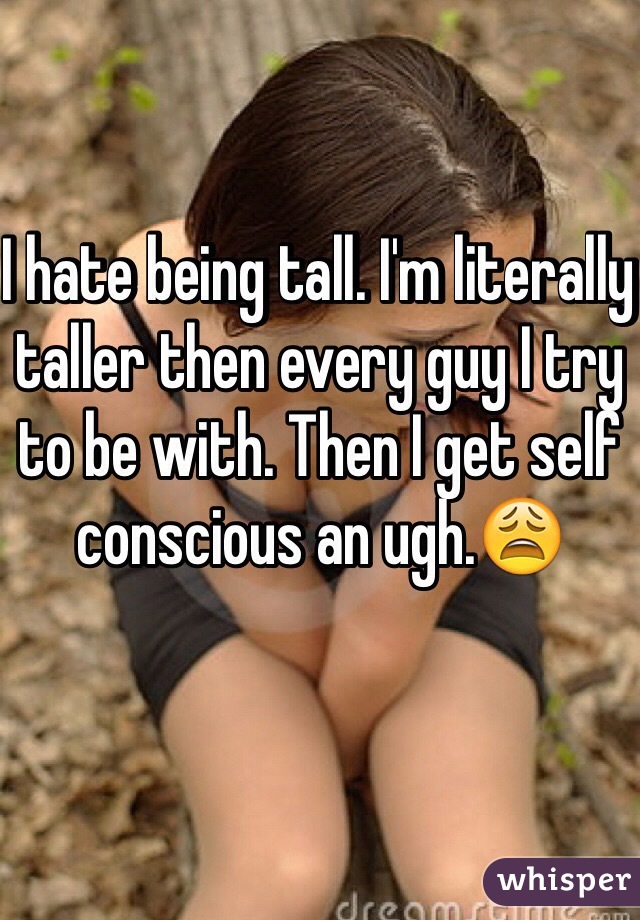 I hate being tall. I'm literally taller then every guy I try to be with. Then I get self conscious an ugh.😩 