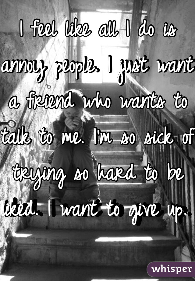 I feel like all I do is annoy people. I just want a friend who wants to talk to me. I'm so sick of trying so hard to be liked. I want to give up. 